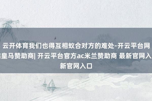 云开体育我们也得互相蚁合对方的难处-开云平台网站皇马赞助商| 开云平台官方ac米兰赞助商 最新官网入口