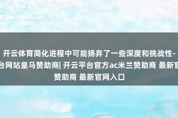 开云体育简化进程中可能扬弃了一些深度和挑战性-开云平台网站皇马赞助商| 开云平台官方ac米兰赞助商 最新官网入口