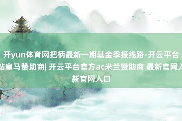 开yun体育网把柄最新一期基金季报线路-开云平台网站皇马赞助商| 开云平台官方ac米兰赞助商 最新官网入口