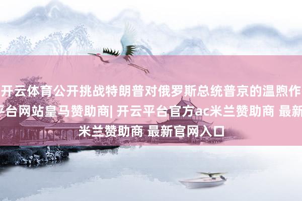 开云体育公开挑战特朗普对俄罗斯总统普京的温煦作风-开云平台网站皇马赞助商| 开云平台官方ac米兰赞助商 最新官网入口