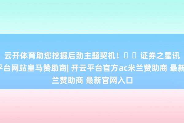 云开体育助您挖掘后劲主题契机！		　　证券之星讯息-开云平台网站皇马赞助商| 开云平台官方ac米兰赞助商 最新官网入口