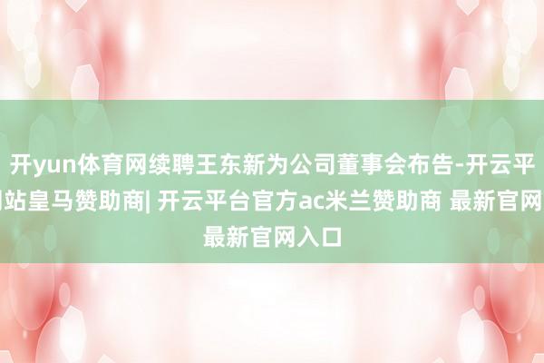 开yun体育网续聘王东新为公司董事会布告-开云平台网站皇马赞助商| 开云平台官方ac米兰赞助商 最新官网入口