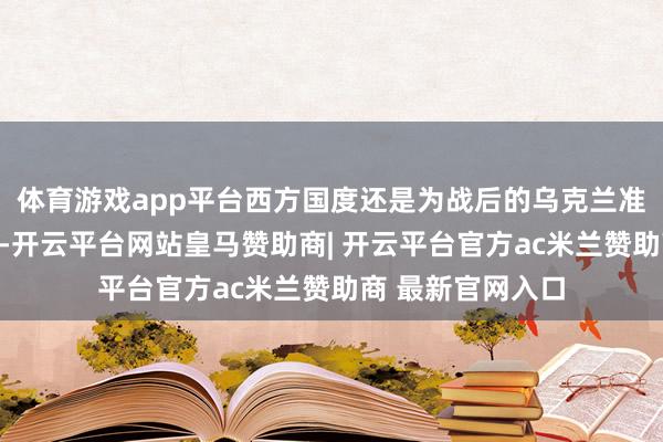 体育游戏app平台西方国度还是为战后的乌克兰准备了一整套贪图-开云平台网站皇马赞助商| 开云平台官方ac米兰赞助商 最新官网入口