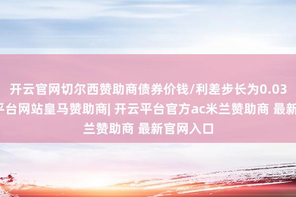 开云官网切尔西赞助商债券价钱/利差步长为0.03元-开云平台网站皇马赞助商| 开云平台官方ac米兰赞助商 最新官网入口