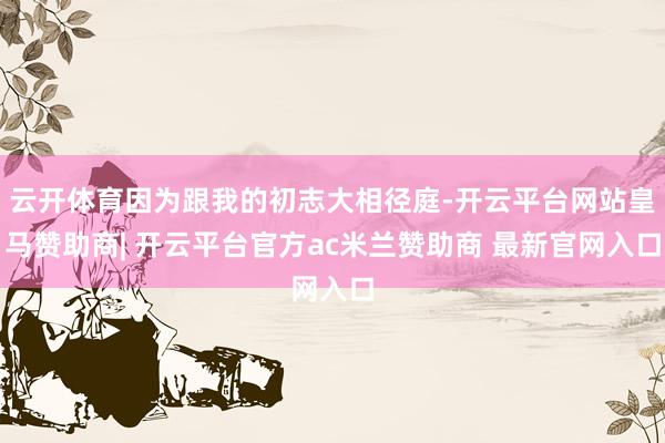 云开体育因为跟我的初志大相径庭-开云平台网站皇马赞助商| 开云平台官方ac米兰赞助商 最新官网入口