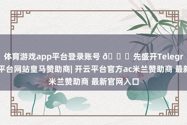体育游戏app平台登录账号 🚀先盛开Telegram-开云平台网站皇马赞助商| 开云平台官方ac米兰赞助商 最新官网入口
