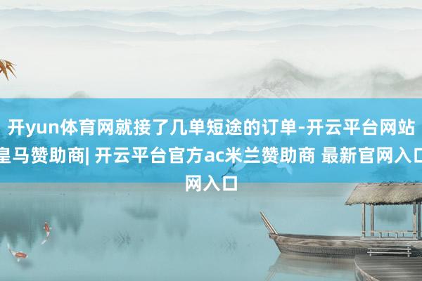 开yun体育网就接了几单短途的订单-开云平台网站皇马赞助商| 开云平台官方ac米兰赞助商 最新官网入口