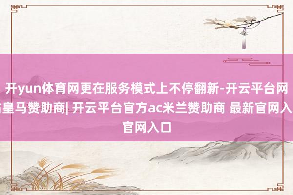 开yun体育网更在服务模式上不停翻新-开云平台网站皇马赞助商| 开云平台官方ac米兰赞助商 最新官网入口