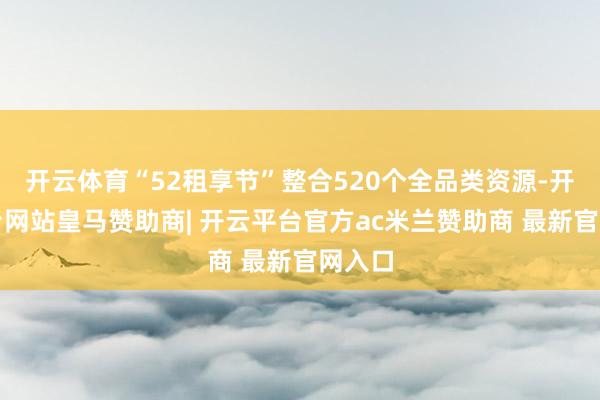 开云体育“52租享节”整合520个全品类资源-开云平台网站皇马赞助商| 开云平台官方ac米兰赞助商 最新官网入口