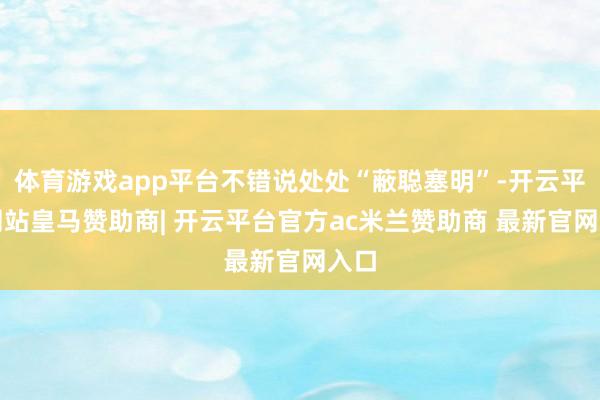 体育游戏app平台不错说处处“蔽聪塞明”-开云平台网站皇马赞助商| 开云平台官方ac米兰赞助商 最新官网入口