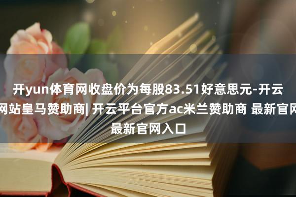 开yun体育网收盘价为每股83.51好意思元-开云平台网站皇马赞助商| 开云平台官方ac米兰赞助商 最新官网入口