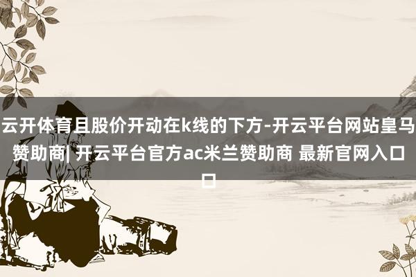 云开体育且股价开动在k线的下方-开云平台网站皇马赞助商| 开云平台官方ac米兰赞助商 最新官网入口