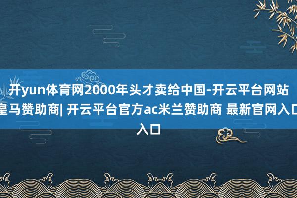 开yun体育网2000年头才卖给中国-开云平台网站皇马赞助商| 开云平台官方ac米兰赞助商 最新官网入口