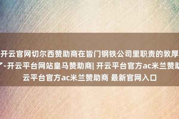 开云官网切尔西赞助商在皆门钢铁公司里职责的敦厚傅秦开国坐不住了-开云平台网站皇马赞助商| 开云平台官方ac米兰赞助商 最新官网入口
